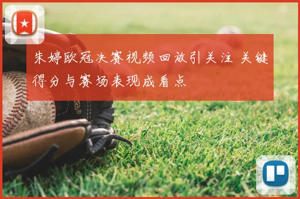 朱婷欧冠决赛视频回放引关注 关键得分与赛场表现成看点