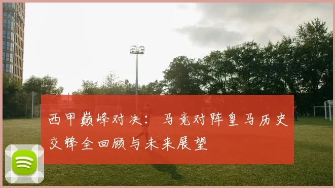 西甲巅峰对决：马竞对阵皇马历史交锋全回顾与未来展望