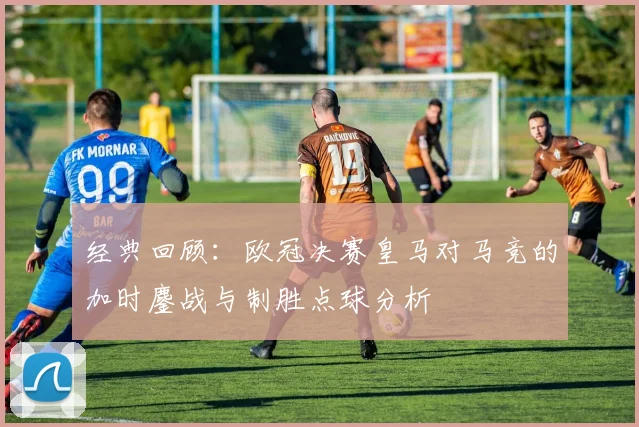 经典回顾：欧冠决赛皇马对马竞的加时鏖战与制胜点球分析