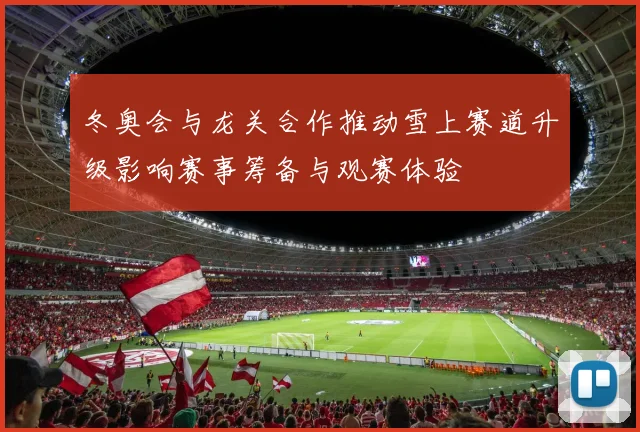 冬奥会与龙关合作推动雪上赛道升级影响赛事筹备与观赛体验