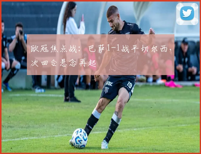 欧冠焦点战：巴萨1-1战平切尔西，次回合悬念再起