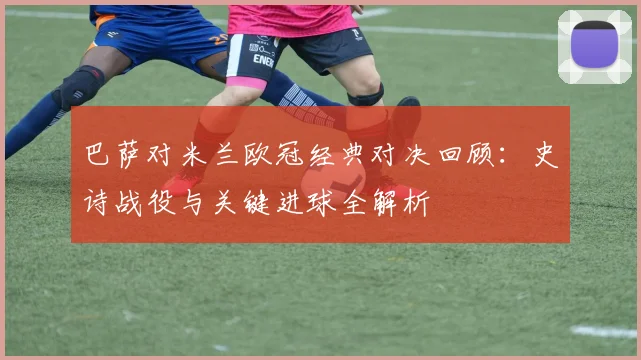 巴萨对米兰欧冠经典对决回顾：史诗战役与关键进球全解析