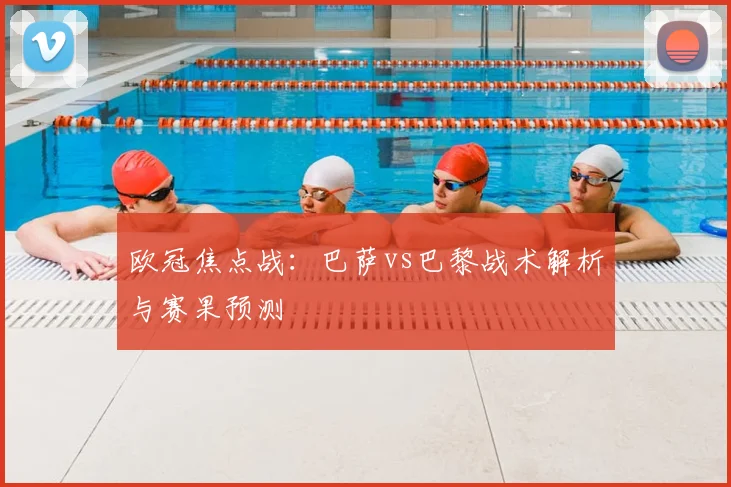 欧冠焦点战：巴萨vs巴黎战术解析与赛果预测