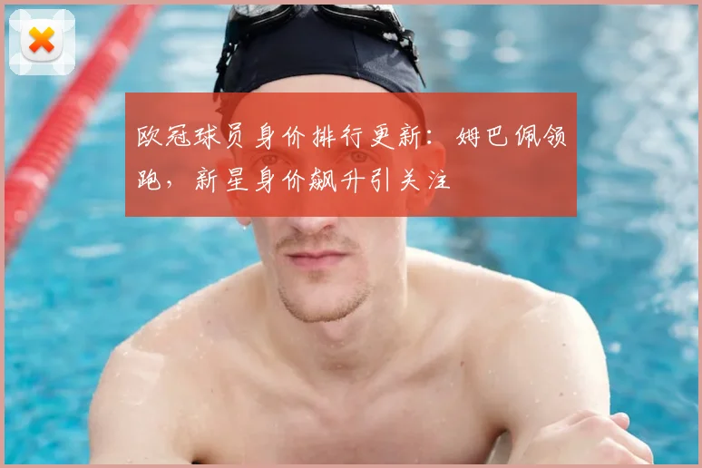 欧冠球员身价排行更新：姆巴佩领跑，新星身价飙升引关注