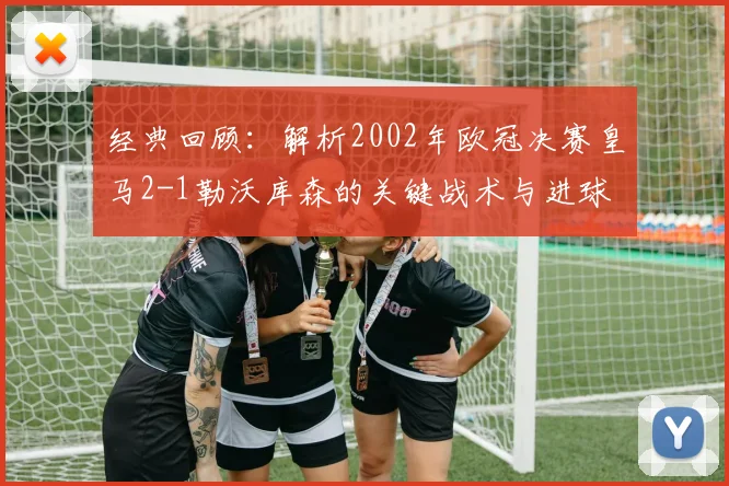 经典回顾：解析2002年欧冠决赛皇马2-1勒沃库森的关键战术与进球