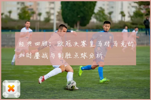 经典回顾：欧冠决赛皇马对马竞的加时鏖战与制胜点球分析