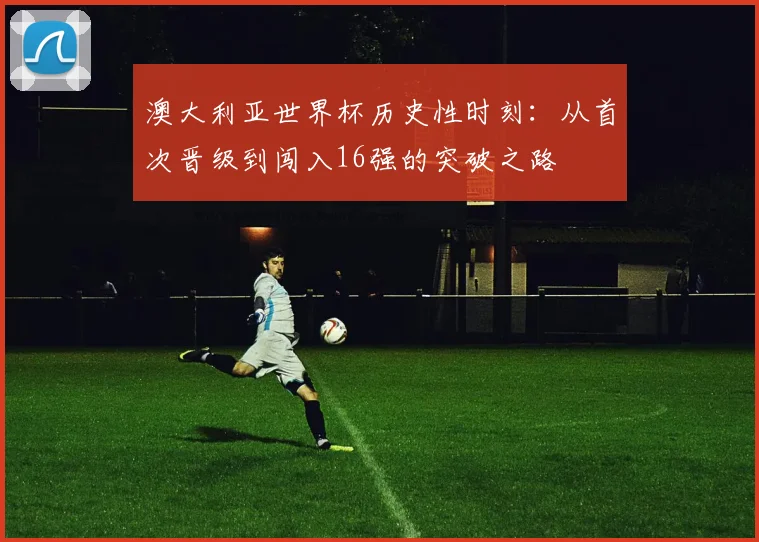 澳大利亚世界杯历史性时刻：从首次晋级到闯入16强的突破之路