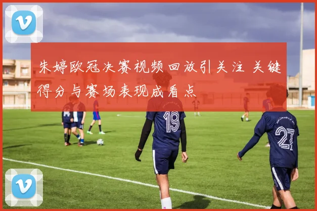 朱婷欧冠决赛视频回放引关注 关键得分与赛场表现成看点