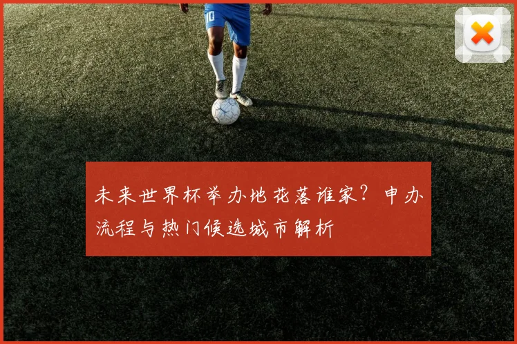 未来世界杯举办地花落谁家？申办流程与热门候选城市解析