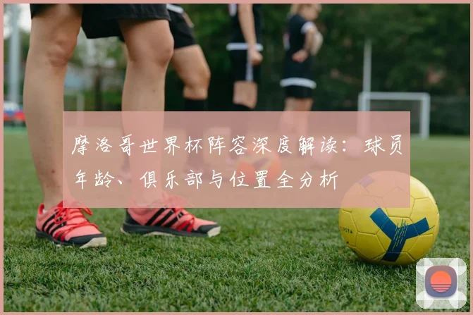 摩洛哥世界杯阵容深度解读：球员年龄、俱乐部与位置全分析