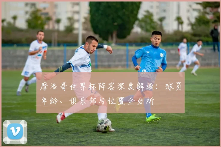 摩洛哥世界杯阵容深度解读：球员年龄、俱乐部与位置全分析
