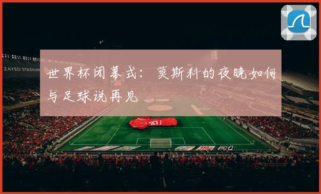 世界杯闭幕式：莫斯科的夜晚如何与足球说再见