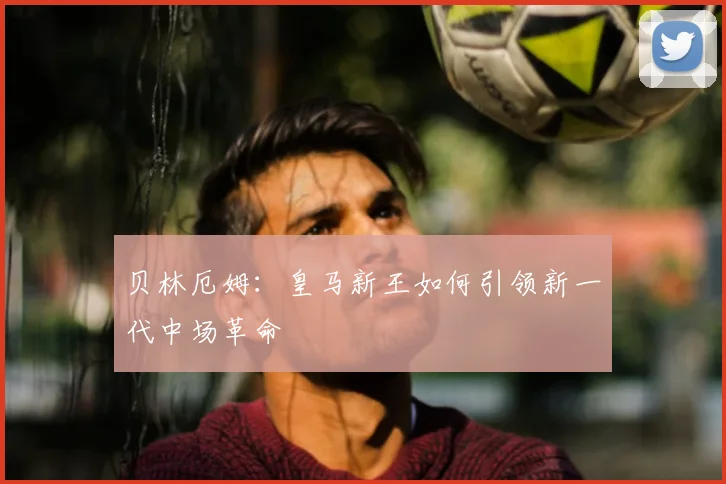 贝林厄姆：皇马新王如何引领新一代中场革命