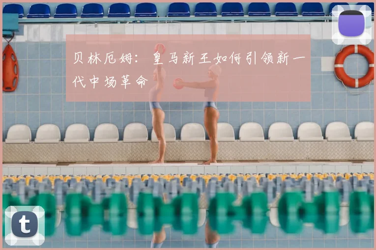 贝林厄姆：皇马新王如何引领新一代中场革命