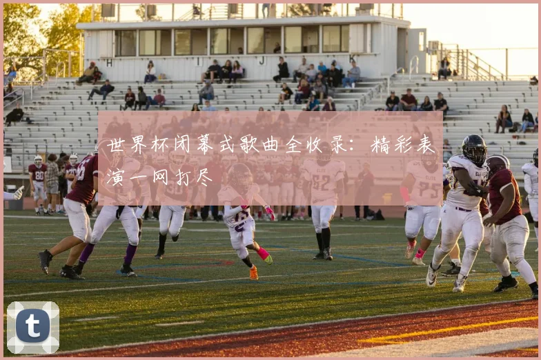 世界杯闭幕式歌曲全收录：精彩表演一网打尽