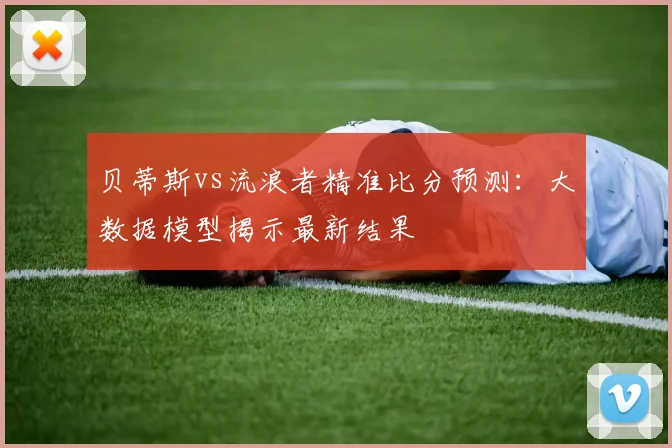 贝蒂斯vs流浪者精准比分预测：大数据模型揭示最新结果