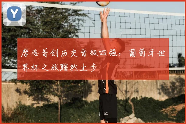 摩洛哥创历史晋级四强，葡萄牙世界杯之旅黯然止步