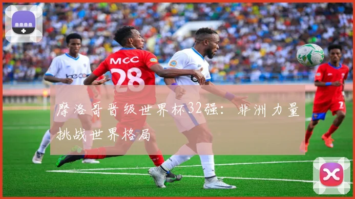 摩洛哥晋级世界杯32强：非洲力量挑战世界格局