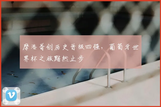 摩洛哥创历史晋级四强，葡萄牙世界杯之旅黯然止步