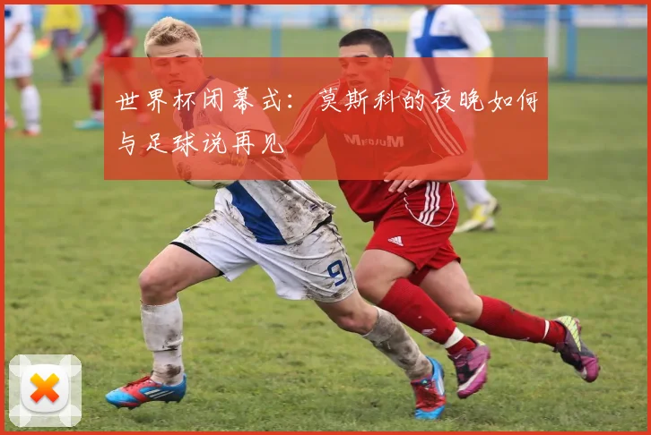 世界杯闭幕式：莫斯科的夜晚如何与足球说再见