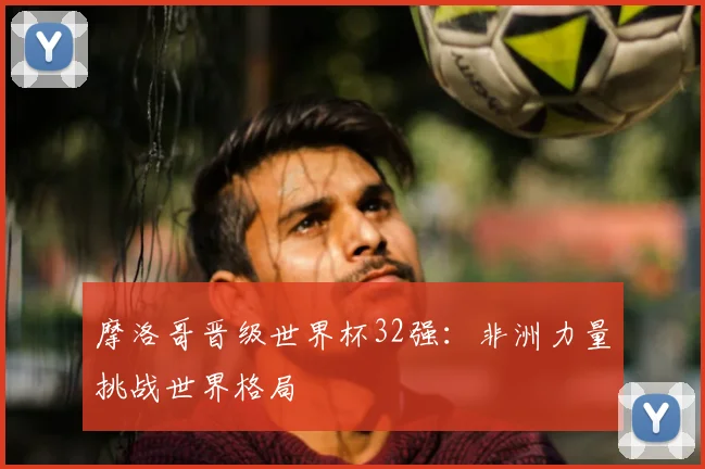摩洛哥晋级世界杯32强：非洲力量挑战世界格局