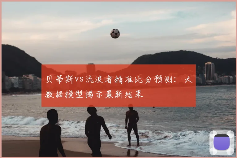贝蒂斯vs流浪者精准比分预测：大数据模型揭示最新结果