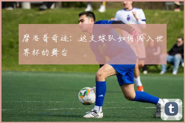 摩洛哥奇迹：这支球队如何闯入世界杯的舞台
