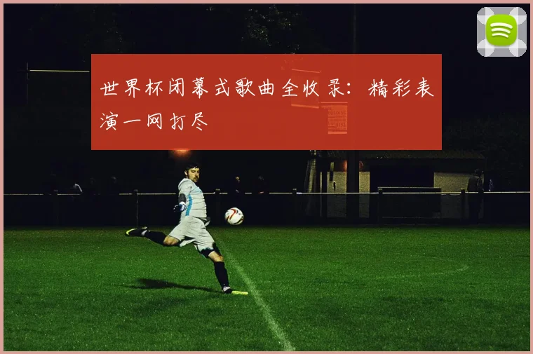 世界杯闭幕式歌曲全收录：精彩表演一网打尽